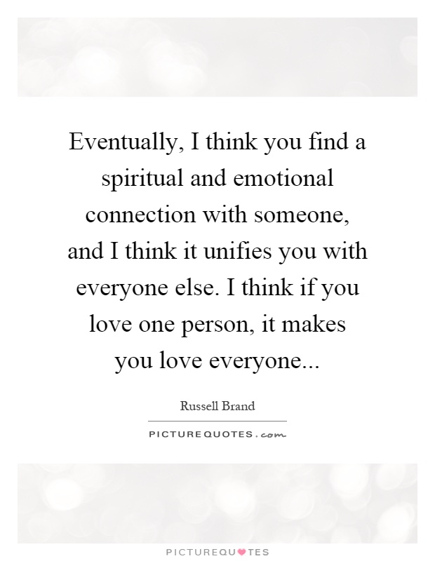 Eventually, I think you find a spiritual and emotional connection with someone, and I think it unifies you with everyone else. I think if you love one person, it makes you love everyone Picture Quote #1