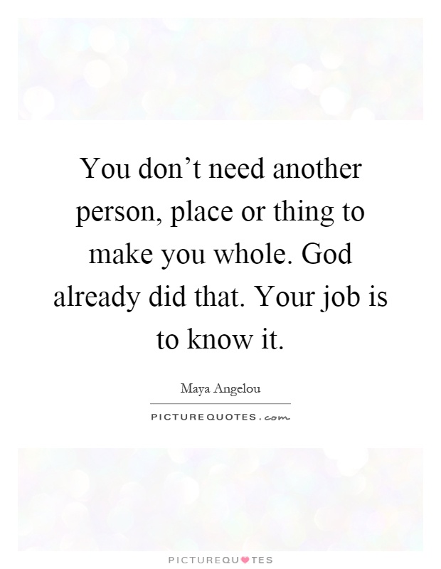 You don't need another person, place or thing to make you whole. God already did that. Your job is to know it Picture Quote #1