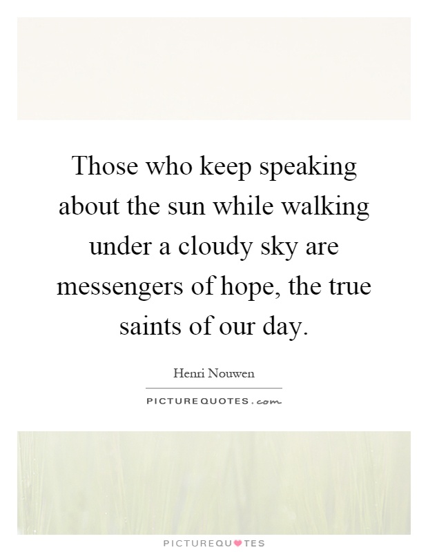 Those who keep speaking about the sun while walking under a cloudy sky are messengers of hope, the true saints of our day Picture Quote #1