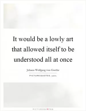 It would be a lowly art that allowed itself to be understood all at once Picture Quote #1