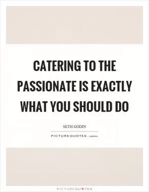 Catering to the passionate is exactly what you should do Picture Quote #1