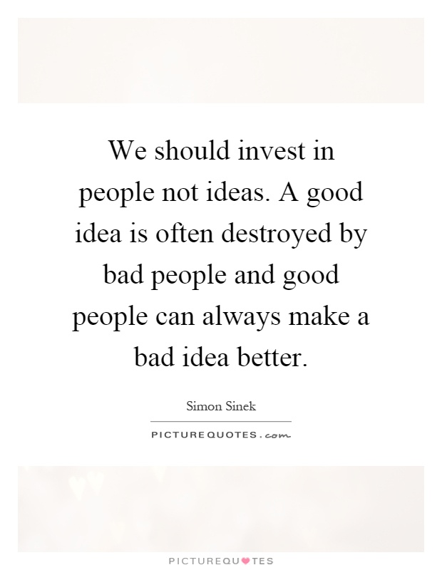 We should invest in people not ideas. A good idea is often destroyed by bad people and good people can always make a bad idea better Picture Quote #1