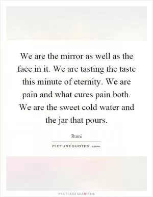We are the mirror as well as the face in it. We are tasting the taste this minute of eternity. We are pain and what cures pain both. We are the sweet cold water and the jar that pours Picture Quote #1