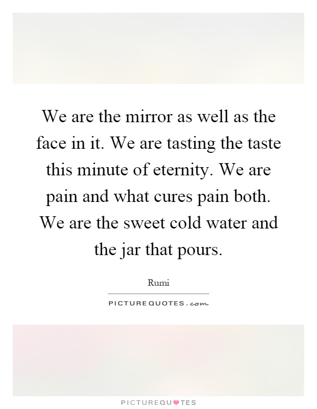We are the mirror as well as the face in it. We are tasting the taste this minute of eternity. We are pain and what cures pain both. We are the sweet cold water and the jar that pours Picture Quote #1