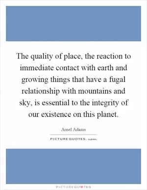The quality of place, the reaction to immediate contact with earth and growing things that have a fugal relationship with mountains and sky, is essential to the integrity of our existence on this planet Picture Quote #1