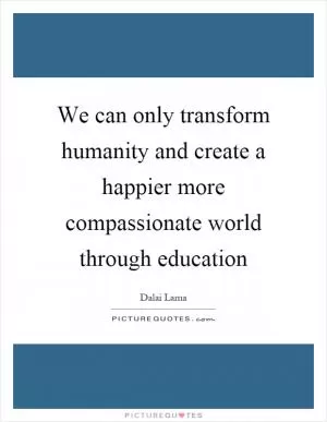 We can only transform humanity and create a happier more compassionate world through education Picture Quote #1