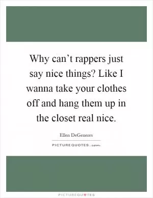 Why can’t rappers just say nice things? Like I wanna take your clothes off and hang them up in the closet real nice Picture Quote #1