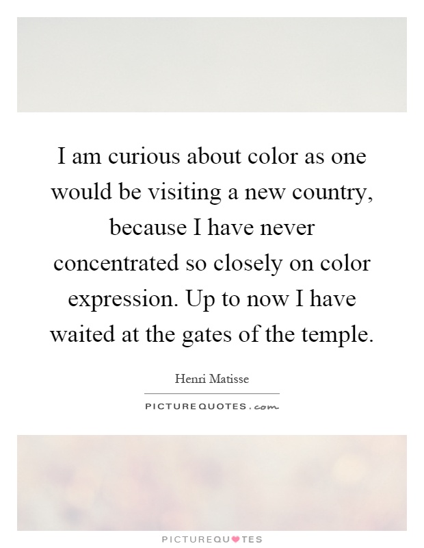 I am curious about color as one would be visiting a new country, because I have never concentrated so closely on color expression. Up to now I have waited at the gates of the temple Picture Quote #1