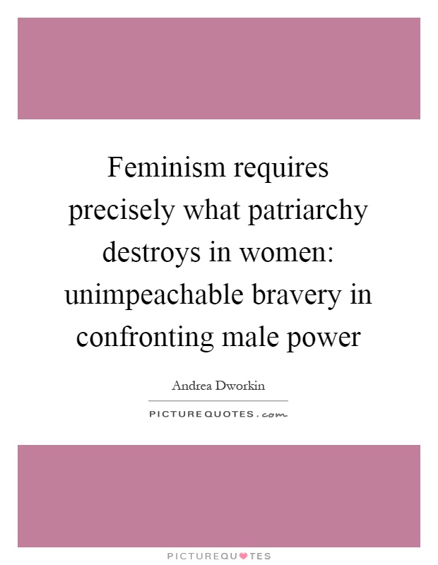 Feminism requires precisely what patriarchy destroys in women: unimpeachable bravery in confronting male power Picture Quote #1