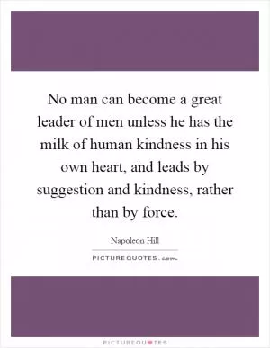 No man can become a great leader of men unless he has the milk of human kindness in his own heart, and leads by suggestion and kindness, rather than by force Picture Quote #1