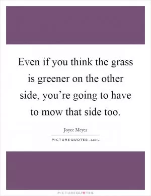 Even if you think the grass is greener on the other side, you’re going to have to mow that side too Picture Quote #1