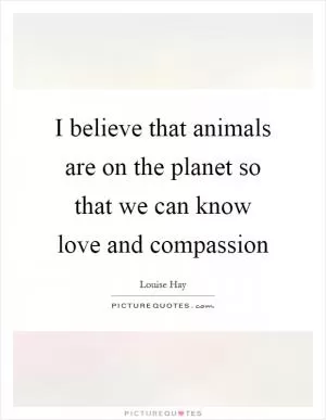 I believe that animals are on the planet so that we can know love and compassion Picture Quote #1