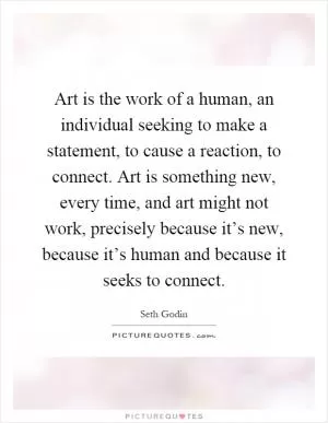 Art is the work of a human, an individual seeking to make a statement, to cause a reaction, to connect. Art is something new, every time, and art might not work, precisely because it’s new, because it’s human and because it seeks to connect Picture Quote #1