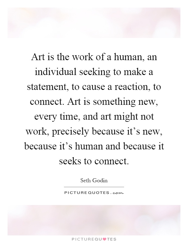 Art is the work of a human, an individual seeking to make a statement, to cause a reaction, to connect. Art is something new, every time, and art might not work, precisely because it's new, because it's human and because it seeks to connect Picture Quote #1