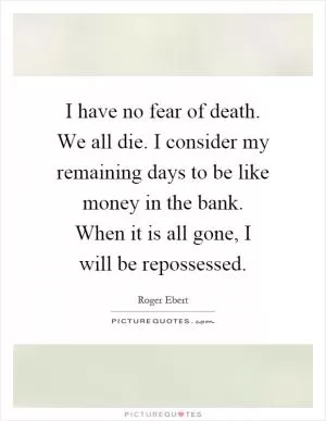 I have no fear of death. We all die. I consider my remaining days to be like money in the bank. When it is all gone, I will be repossessed Picture Quote #1