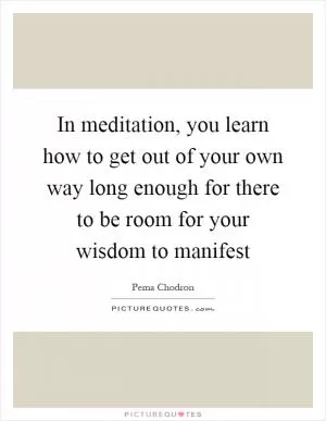 In meditation, you learn how to get out of your own way long enough for there to be room for your wisdom to manifest Picture Quote #1
