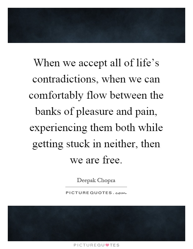 When we accept all of life's contradictions, when we can comfortably flow between the banks of pleasure and pain, experiencing them both while getting stuck in neither, then we are free Picture Quote #1
