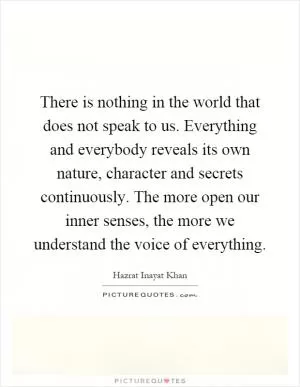 There is nothing in the world that does not speak to us. Everything and everybody reveals its own nature, character and secrets continuously. The more open our inner senses, the more we understand the voice of everything Picture Quote #1