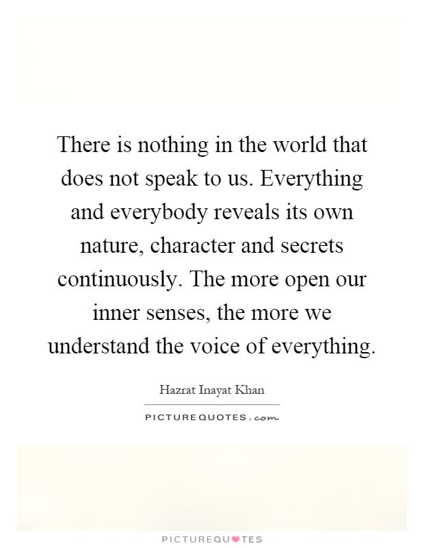 There is nothing in the world that does not speak to us. Everything and everybody reveals its own nature, character and secrets continuously. The more open our inner senses, the more we understand the voice of everything Picture Quote #1