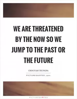 We are threatened by the now so we jump to the past or the future Picture Quote #1
