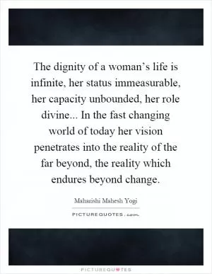 The dignity of a woman’s life is infinite, her status immeasurable, her capacity unbounded, her role divine... In the fast changing world of today her vision penetrates into the reality of the far beyond, the reality which endures beyond change Picture Quote #1