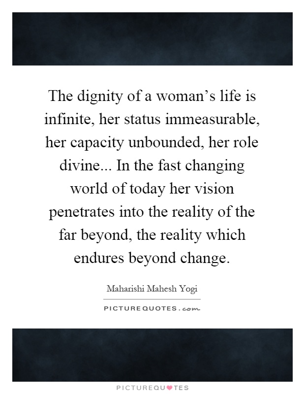The dignity of a woman's life is infinite, her status immeasurable, her capacity unbounded, her role divine... In the fast changing world of today her vision penetrates into the reality of the far beyond, the reality which endures beyond change Picture Quote #1