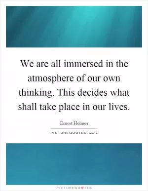We are all immersed in the atmosphere of our own thinking. This decides what shall take place in our lives Picture Quote #1