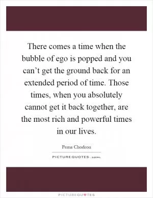 There comes a time when the bubble of ego is popped and you can’t get the ground back for an extended period of time. Those times, when you absolutely cannot get it back together, are the most rich and powerful times in our lives Picture Quote #1