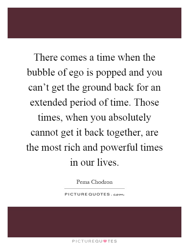 There comes a time when the bubble of ego is popped and you can't get the ground back for an extended period of time. Those times, when you absolutely cannot get it back together, are the most rich and powerful times in our lives Picture Quote #1