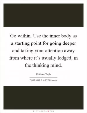 Go within. Use the inner body as a starting point for going deeper and taking your attention away from where it’s usually lodged, in the thinking mind Picture Quote #1