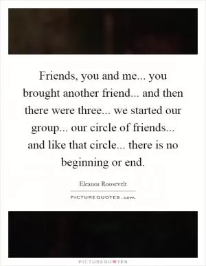 Friends, you and me... you brought another friend... and then there were three... we started our group... our circle of friends... and like that circle... there is no beginning or end Picture Quote #1