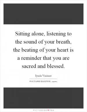 Sitting alone, listening to the sound of your breath, the beating of your heart is a reminder that you are sacred and blessed Picture Quote #1