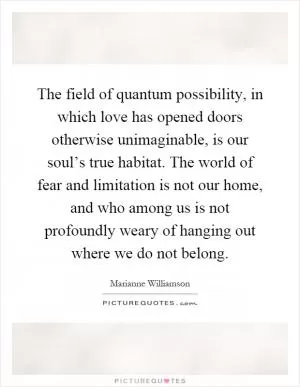 The field of quantum possibility, in which love has opened doors otherwise unimaginable, is our soul’s true habitat. The world of fear and limitation is not our home, and who among us is not profoundly weary of hanging out where we do not belong Picture Quote #1
