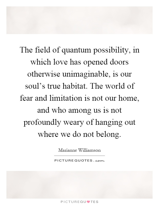 The field of quantum possibility, in which love has opened doors otherwise unimaginable, is our soul's true habitat. The world of fear and limitation is not our home, and who among us is not profoundly weary of hanging out where we do not belong Picture Quote #1