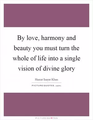 By love, harmony and beauty you must turn the whole of life into a single vision of divine glory Picture Quote #1