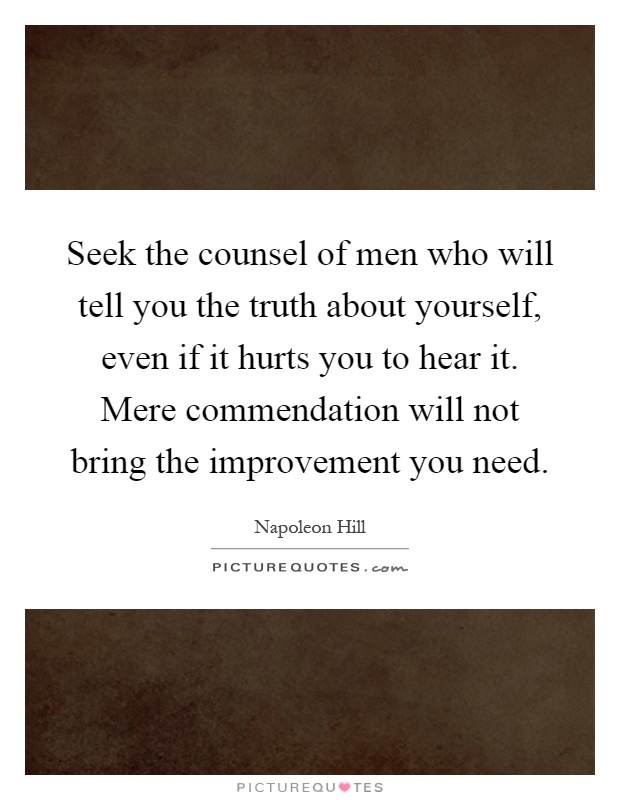 Seek the counsel of men who will tell you the truth about yourself, even if it hurts you to hear it. Mere commendation will not bring the improvement you need Picture Quote #1