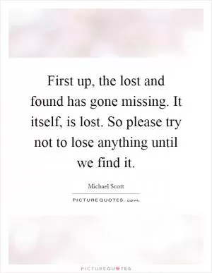 First up, the lost and found has gone missing. It itself, is lost. So please try not to lose anything until we find it Picture Quote #1