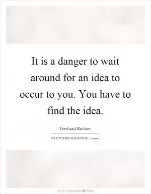 It is a danger to wait around for an idea to occur to you. You have to find the idea Picture Quote #1