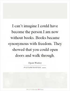I can’t imagine I could have become the person I am now without books. Books became synonymous with freedom. They showed that you could open doors and walk through Picture Quote #1