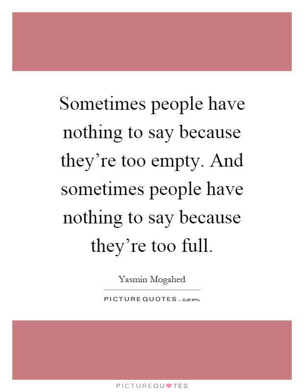 Sometimes people have nothing to say because they're too empty. And sometimes people have nothing to say because they're too full Picture Quote #1