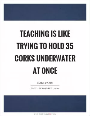 Teaching is like trying to hold 35 corks underwater at once Picture Quote #1