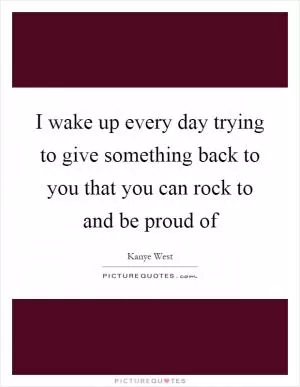 I wake up every day trying to give something back to you that you can rock to and be proud of Picture Quote #1