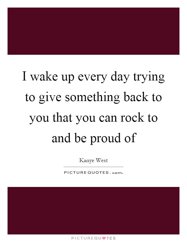 I wake up every day trying to give something back to you that you can rock to and be proud of Picture Quote #1