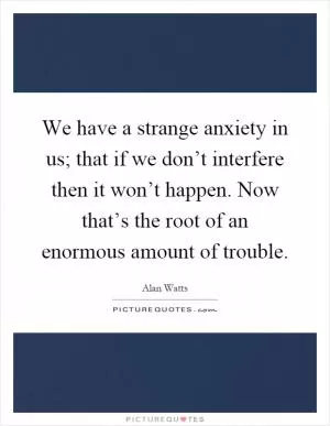 We have a strange anxiety in us; that if we don’t interfere then it won’t happen. Now that’s the root of an enormous amount of trouble Picture Quote #1