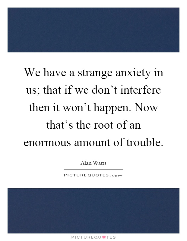 We have a strange anxiety in us; that if we don't interfere then it won't happen. Now that's the root of an enormous amount of trouble Picture Quote #1