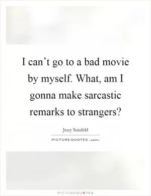 I can’t go to a bad movie by myself. What, am I gonna make sarcastic remarks to strangers? Picture Quote #1