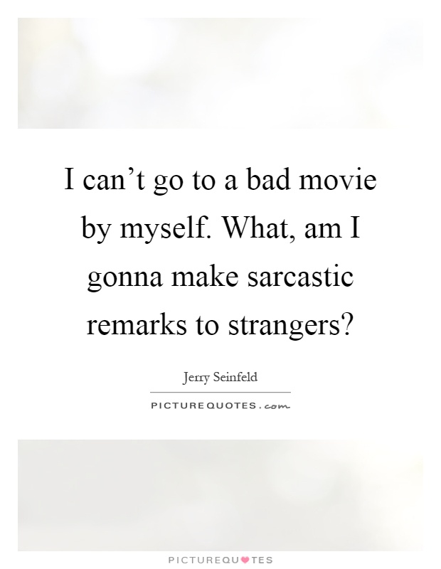 I can't go to a bad movie by myself. What, am I gonna make sarcastic remarks to strangers? Picture Quote #1
