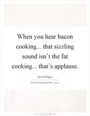 When you hear bacon cooking... that sizzling sound isn’t the fat cooking... that’s applause Picture Quote #1