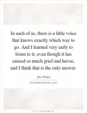 In each of us, there is a little voice that knows exactly which way to go. And I learned very early to listen to it, even though it has caused so much grief and havoc, and I think that is the only answer Picture Quote #1