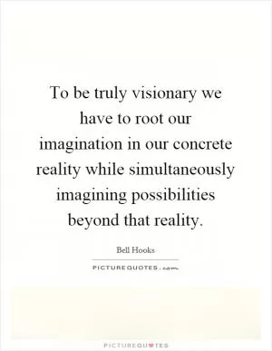 To be truly visionary we have to root our imagination in our concrete reality while simultaneously imagining possibilities beyond that reality Picture Quote #1